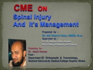 CME      ON
Spinal Injury
And It’s Management
                  Prepared by -
                  Dr. Md Nazrul Islam, MBBS, M.sc.
                  Supervised by -
                  Dr. Sk. Abbas Uddin Ahmed
                  MS (Ortho), AO(Basic), AO(Spine).
    Presenting by -
    Dr. Abdul Hannan
    From -
    Department Of Orthopaedic & Traumatology,
    Shaheed Suhrawardy Medical College Hospital. Dhaka.
                                                          1
 