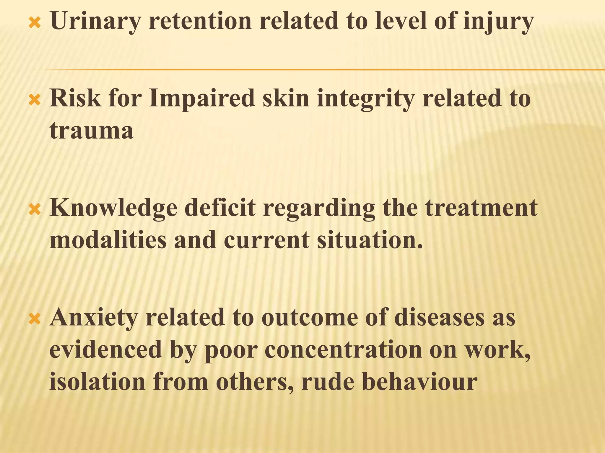    Urinary retention related to level of injury

   Risk for Impaired skin integrity related to
    trauma

   Knowledge deficit regarding the treatment
    modalities and current situation.

   Anxiety related to outcome of diseases as
    evidenced by poor concentration on work,
    isolation from others, rude behaviour
 