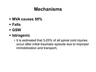 Mechanisms
 MVA causes 50%
 Falls
 GSW
 Iatrogenic
• It is estimated that 3-25% of all spinal cord injuries
occur after initial traumatic episode due to improper
immobilization and transport.
 