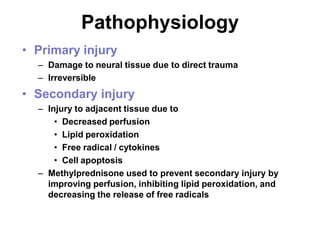 Pathophysiology
• Primary injury
– Damage to neural tissue due to direct trauma
– Irreversible
• Secondary injury
– Injury to adjacent tissue due to
• Decreased perfusion
• Lipid peroxidation
• Free radical / cytokines
• Cell apoptosis
– Methylprednisone used to prevent secondary injury by
improving perfusion, inhibiting lipid peroxidation, and
decreasing the release of free radicals
 