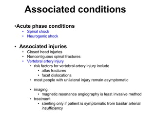 Associated conditions
•Acute phase conditions
• Spinal shock
• Neurogenic shock
• Associated injuries
• Closed head injuries
• Noncontiguous spinal fractures
• Vertebral artery injury
• risk factors for vertebral artery injury include
• atlas fractures
• facet dislocations
• most people with unilateral injury remain asymptomatic
• imaging
• magnetic resonance angiography is least invasive method
• treatment
• stenting only if patient is symptomatic from basilar arterial
insufficiency
 