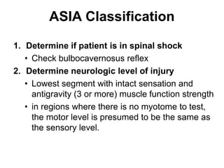 ASIA Classification
1. Determine if patient is in spinal shock
• Check bulbocavernosus reflex
2. Determine neurologic level of injury
• Lowest segment with intact sensation and
antigravity (3 or more) muscle function strength
• in regions where there is no myotome to test,
the motor level is presumed to be the same as
the sensory level.
 