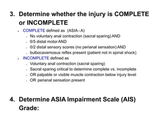 3. Determine whether the injury is COMPLETE
or INCOMPLETE
 COMPLETE defined as (ASIA - A)
o No voluntary anal contraction (sacral sparing) AND
o 0/5 distal motorAND
o 0/2 distal sensory scores (no perianal sensation) AND
o bulbocavernosus reflex present (patient not in spinal shock)
 INCOMPLETE defined as
o Voluntary anal contraction (sacral sparing)
o Sacral sparing critical to determine complete vs. incomplete
o OR palpable or visible muscle contraction below injury level
o OR perianal sensation present
4. Determine ASIA Impairment Scale (AIS)
Grade:
 