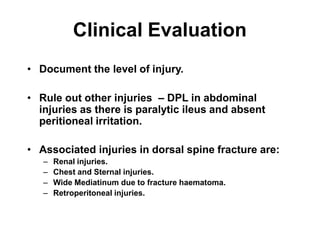 Clinical Evaluation
• Document the level of injury.
• Rule out other injuries – DPL in abdominal
injuries as there is paralytic ileus and absent
peritioneal irritation.
• Associated injuries in dorsal spine fracture are:
– Renal injuries.
– Chest and Sternal injuries.
– Wide Mediatinum due to fracture haematoma.
– Retroperitoneal injuries.
 