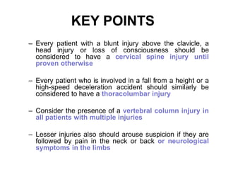 KEY POINTS
– Every patient with a blunt injury above the clavicle, a
head injury or loss of consciousness should be
considered to have a cervical spine injury until
proven otherwise
– Every patient who is involved in a fall from a height or a
high-speed deceleration accident should similarly be
considered to have a thoracolumbar injury
– Consider the presence of a vertebral column injury in
all patients with multiple injuries
– Lesser injuries also should arouse suspicion if they are
followed by pain in the neck or back or neurological
symptoms in the limbs
 