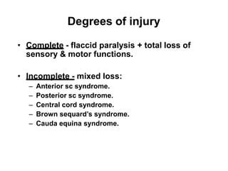 Degrees of injury
• Complete - flaccid paralysis + total loss of
sensory & motor functions.
• Incomplete - mixed loss:
– Anterior sc syndrome.
– Posterior sc syndrome.
– Central cord syndrome.
– Brown sequard’s syndrome.
– Cauda equina syndrome.
 