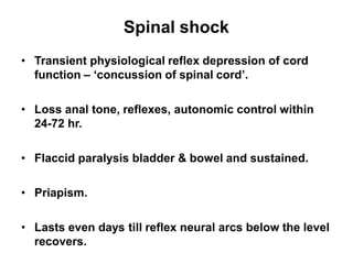 Spinal shock
• Transient physiological reflex depression of cord
function – ‘concussion of spinal cord’.
• Loss anal tone, reflexes, autonomic control within
24-72 hr.
• Flaccid paralysis bladder & bowel and sustained.
• Priapism.
• Lasts even days till reflex neural arcs below the level
recovers.
 