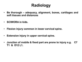 Radiology
• Be thorough – adequacy, alignment, bones, cartilages and
soft tissues and distances
• SCIWORA in kids.
• Flexion injury common in lower cervical spine.
• Extension injury in upper cervical spine.
• Junction of mobile & fixed part are prone to injury e.g. C7
T1 & D12 L1.
 