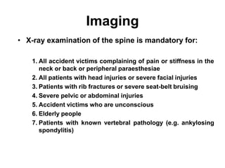 Imaging
• X-ray examination of the spine is mandatory for:
1. All accident victims complaining of pain or stiffness in the
neck or back or peripheral paraesthesiae
2. All patients with head injuries or severe facial injuries
3. Patients with rib fractures or severe seat-belt bruising
4. Severe pelvic or abdominal injuries
5. Accident victims who are unconscious
6. Elderly people
7. Patients with known vertebral pathology (e.g. ankylosing
spondylitis)
 