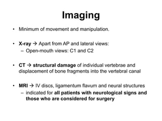 Imaging
• Minimum of movement and manipulation.
• X-ray  Apart from AP and lateral views:
– Open-mouth views: C1 and C2
• CT  structural damage of individual vertebrae and
displacement of bone fragments into the vertebral canal
• MRI  IV discs, ligamentum flavum and neural structures
– indicated for all patients with neurological signs and
those who are considered for surgery
 