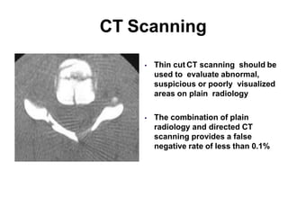 CT Scanning
 Thin cut CT scanning should be
used to evaluate abnormal,
suspicious or poorly visualized
areas on plain radiology
 The combination of plain
radiology and directed CT
scanning provides a false
negative rate of less than 0.1%
 