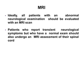 MRI
 Ideally, all patients with an abnormal
should be evaluated
neurological examination
with an MRI scan
 Patients who report transient neurological
symptoms but who have a normal exam should
MRI assessment of their spinal
also undergo an
cord
 