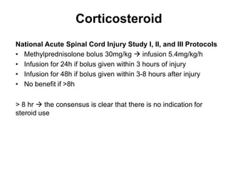 Corticosteroid
National Acute Spinal Cord Injury Study I, II, and III Protocols
• Methylprednisolone bolus 30mg/kg  infusion 5.4mg/kg/h
• Infusion for 24h if bolus given within 3 hours of injury
• Infusion for 48h if bolus given within 3-8 hours after injury
• No benefit if >8h
> 8 hr  the consensus is clear that there is no indication for
steroid use
 