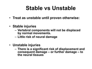 Stable vs Unstable
• Treat as unstable until proven otherwise:
• Stable injuries
– Vertebral components will not be displaced
by normal movements.
– Little risk of neural damage
• Unstable injuries
– There is a significant risk of displacement and
consequent damage – or further damage – to
the neural tissues
 