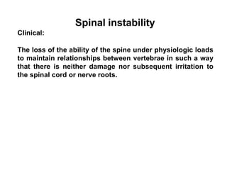 Spinal instability
Clinical:
The loss of the ability of the spine under physiologic loads
to maintain relationships between vertebrae in such a way
that there is neither damage nor subsequent irritation to
the spinal cord or nerve roots.
 