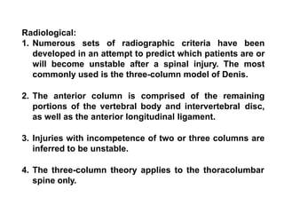 Radiological:
1. Numerous sets of radiographic criteria have been
developed in an attempt to predict which patients are or
will become unstable after a spinal injury. The most
commonly used is the three-column model of Denis.
2. The anterior column is comprised of the remaining
portions of the vertebral body and intervertebral disc,
as well as the anterior longitudinal ligament.
3. Injuries with incompetence of two or three columns are
inferred to be unstable.
4. The three-column theory applies to the thoracolumbar
spine only.
 
