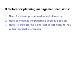 3 factors for planning management decisions:
1. Need for decompression of neural elements
2. Need to mobilize the patient as soon as possible
3. Need to stabilize the spine that is not likely to heal
without surgical intervention
 
