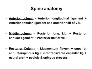 Spine anatomy
• Anterior column - Anterior longitudinal ligament +
Anterior annular ligament and anterior half of VB.
• Middle column – Posterior long. Lig. + Posterior
annular ligament + Posterior half of VB.
• Posterior Column – Ligamentum flavum + superior
and Interspinous lig + intertransverse capsular lig +
neural arch + pedicle & spinous process.
 