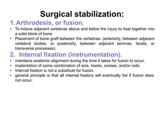 Surgical stabilization:
1.Arthrodesis, or fusion.
• To induce adjacent vertebrae above and below the injury to heal together into
a solid block of bone.
• Placement of bone graft between the vertebrae. (anteriorly, between adjacent
vertebral bodies, or posteriorly, between adjacent laminae, facets, or
transverse processes).
2. Internal fixation (instrumentation).
• maintains anatomic alignment during the time it takes for fusion to occur.
• implantation of some combination of wire, hooks, screws, and/or rods.
• Internal fixation is not a substitute for fusion.
• general principle is that all internal fixators will eventually fail if fusion does
not occur.
 