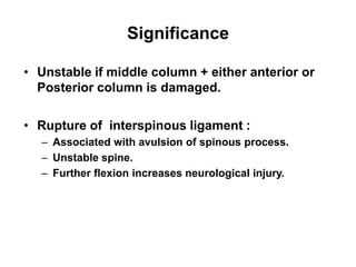 Significance
• Unstable if middle column + either anterior or
Posterior column is damaged.
• Rupture of interspinous ligament :
– Associated with avulsion of spinous process.
– Unstable spine.
– Further flexion increases neurological injury.
 
