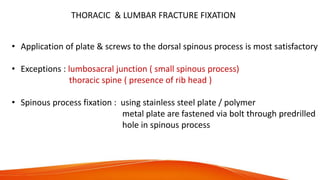 THORACIC & LUMBAR FRACTURE FIXATION
• Application of plate & screws to the dorsal spinous process is most satisfactory
• Exceptions : lumbosacral junction ( small spinous process)
thoracic spine ( presence of rib head )
• Spinous process fixation : using stainless steel plate / polymer
metal plate are fastened via bolt through predrilled
hole in spinous process
 