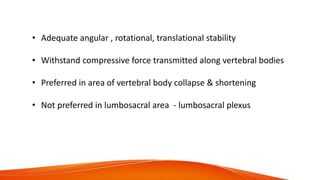 • Adequate angular , rotational, translational stability
• Withstand compressive force transmitted along vertebral bodies
• Preferred in area of vertebral body collapse & shortening
• Not preferred in lumbosacral area - lumbosacral plexus
 