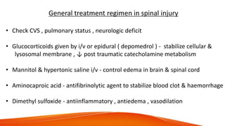 General treatment regimen in spinal injury
• Check CVS , pulmonary status , neurologic deficit
• Glucocorticoids given by i/v or epidural ( depomedrol ) - stabilize cellular &
lysosomal membrane , ↓ post traumatic catecholamine metabolism
• Mannitol & hypertonic saline i/v - control edema in brain & spinal cord
• Aminocaproic acid - antifibrinolytic agent to stabilize blood clot & haemorrhage
• Dimethyl sulfoxide - antiinflammatory , antiedema , vasodilation
 