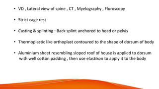 • VD , Lateral view of spine , CT , Myelography , Fluroscopy
• Strict cage rest
• Casting & splinting : Back splint anchored to head or pelvis
• Thermoplastic like orthoplast contoured to the shape of dorsum of body
• Aluminium sheet resembling sloped roof of house is applied to dorsum
with well cotton padding , then use elastikon to apply it to the body
 