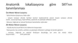 Anatomik lokalizasyona göre SKY’nın
tanımlanması
Üst Motor Nöron Lezyonu:
- Spinal kordun lezyonunu ifade eder
- Lezyon seviyesi altında kortikal kontrol kaybolurklinik olarak lezyon seviyesi altında
motor, sensoriyal kayıp, hiperrefleksi, spastisite ve patolojik refleksler vardır
- Mesane, bağırsak ve seksüel fonksiyon bozuklukları eşlik eder
Alt Motor Nöron Lezyonu:
- Kauda ekuina ve periferik sinir köklerinin lezyonudur
flask paralizi, kas atrofisi, arefleksi ve patolojik reflekslerin yokluğu ile kendini gösterir
- mesane, bağırsak ve seksüel fonksiyon bozukluğu var ama üst motor nöron
lezyonundan farklı paternde
 