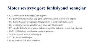 Motor seviyeye göre fonksiyonel sonuçlar
• C2-3: frenik sinir stimülatörü, tam bağımlı
• C4: diyafram kurtulmuştur, baş, çene kontrollü iskemle olabilir, tam bağımlı
• C5: dirsek fleks var, araç gereçle KB yapılabilir, el kontrollü ti kullanabilir
• C6: tenodez kavraması yapabilir, özel tutamaçlı ti kullanabilir
• C7: transferde bağımsız, mesane bakımı yapar, ti’de bağımsız, rampa inip çıkamaz
• C8-T1: KBA’da bağımsız, barsak, mesane, giyinme...
• T2-T10: egzersiz amaçlı ambulasyon
• T11-L2: ev içi ambulasyon
• L3-S3: cihazlanarak ambule olabilir
 
