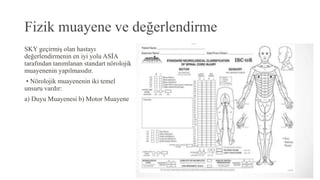 Fizik muayene ve değerlendirme
SKY geçirmiş olan hastayı
değerlendirmenin en iyi yolu ASİA
tarafından tanımlanan standart nörolojik
muayenenin yapılmasıdır.
• Nörolojik muayenenin iki temel
unsuru vardır:
a) Duyu Muayenesi b) Motor Muayene
 