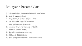 Muayene basamakları
1. 28 dermatomda iğne-dokunma duyusu değerlendir,
2. anal duyuyu değerlendir
3. duyu seviye, duyu skoru sağ-sol belirle
4. 10 anahtar kas grubunu değerlendir,
5. anal kontraksiyonu değerlendir
6. motor seviye, motor skoru sağ-sol belirle
7. nörolojik seviyeyi belirle
8. komplet-inkomplet ayrımını yap
9. ASIA (A-E) skalasını belirle
10. Sınıf A ise parsiyel korunma alanı var mı, belirle
 
