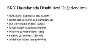 SKY Hastalarında Disabiliteyi Değerlendirme
• Fonksiyonel bağımsızlık ölçümü(FIM)
• Spinal kord yaralanması ölçümü (SCIM)
• SKY için yürüme endeksi (WISCI)
• İşlevsellik için kuadripleji endeksi
• Modifiye barthel endeksi (MBI)
• 6 dakika yürüme testi (6MWT)
• 10 dakika yürüme testi (10MWT)
 