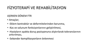 FİZYOTERAPİ VE REHABİLİTASYON
A)ERKEN DÖNEM FTR
• Amaçlar;
• -Eklem kontraktür ve deformitelerinden korunma,
• -Kas ve solunum fonksiyonlarının geliştirilmesi,
• -Hastaların ayakta duruş pozisyonuna alıştırılarak toleranslarının
arttırılması,
• -Sekonder komplikasyonların önlenmesi
 