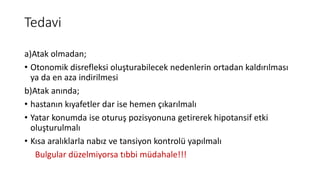Tedavi
a)Atak olmadan;
• Otonomik disrefleksi oluşturabilecek nedenlerin ortadan kaldırılması
ya da en aza indirilmesi
b)Atak anında;
• hastanın kıyafetler dar ise hemen çıkarılmalı
• Yatar konumda ise oturuş pozisyonuna getirerek hipotansif etki
oluşturulmalı
• Kısa aralıklarla nabız ve tansiyon kontrolü yapılmalı
Bulgular düzelmiyorsa tıbbi müdahale!!!
 