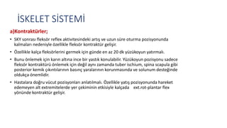 İSKELET SİSTEMİ
a)Kontraktürler;
• SKY sonrası fleksör reflex aktivitesindeki artış ve uzun süre oturma pozisyonunda
kalmaları nedeniyle özellikle fleksör kontraktür gelişir.
• Özellikle kalça fleksörlerini germek için günde en az 20 dk yüzükoyun yatırmalı.
• Bunu önlemek için karın altına ince bir yastık konulabilir. Yüzükoyun pozisyonu sadece
fleksör kontraktürü önlemek için değil aynı zamanda tuber ischium, spina scapula gibi
posterior kemik çıkıntılarının basınç yaralarının korunmasında ve solunum desteğinde
oldukça önemlidir.
• Hastalara doğru vücut pozisyonları anlatılmalı. Özellikle yatış pozisyonunda hareket
edemeyen alt extremitelerde yer çekiminin etkisiyle kalçada ext.rot-plantar flex
yönünde kontraktür gelişir.
 