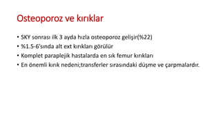 Osteoporoz ve kırıklar
• SKY sonrası ilk 3 ayda hızla osteoporoz gelişir(%22)
• %1.5-6’sında alt ext kırıkları görülür
• Komplet paraplejik hastalarda en sık femur kırıkları
• En önemli kırık nedeni;transferler sırasındaki düşme ve çarpmalardır.
 