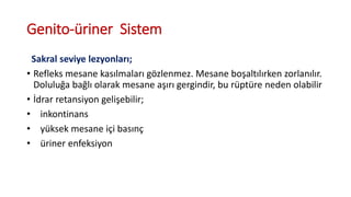 Genito-üriner Sistem
Sakral seviye lezyonları;
• Refleks mesane kasılmaları gözlenmez. Mesane boşaltılırken zorlanılır.
Doluluğa bağlı olarak mesane aşırı gergindir, bu rüptüre neden olabilir
• İdrar retansiyon gelişebilir;
• inkontinans
• yüksek mesane içi basınç
• üriner enfeksiyon
 