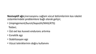 Nosiseptif ağrı;inervasyonu sağlam vücut bölümlerinin kas-iskelet
sistemlerindeki problemlere bağlı olarak gelişir;
• (impingement/bursit/kapsülit/MAS/KTS)
Tedavi;
• Üst ext kas kuvvet-endurans artırma
• Esneklik egz
• Stabilizasyon egz
• Vücut tekniklerinin doğru kullanımı
 