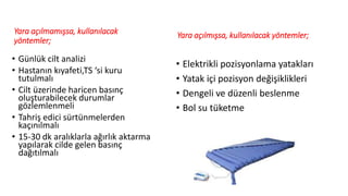 Yara açılmamışsa, kullanılacak
yöntemler;
• Günlük cilt analizi
• Hastanın kıyafeti,TS ‘si kuru
tutulmalı
• Cilt üzerinde haricen basınç
oluşturabilecek durumlar
gözlemlenmeli
• Tahriş edici sürtünmelerden
kaçınılmalı
• 15-30 dk aralıklarla ağırlık aktarma
yapılarak cilde gelen basınç
dağıtılmalı
Yara açılmışsa, kullanılacak yöntemler;
• Elektrikli pozisyonlama yatakları
• Yatak içi pozisyon değişiklikleri
• Dengeli ve düzenli beslenme
• Bol su tüketme
 