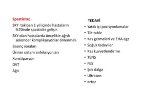 Spastisite;
SKY takiben 1 yıl içinde hastaların
%70inde spastisite gelişir.
SKY olan hastalarda öncelikle ağrılı
sekonder komplikasyonlar önlenmeli.
Basınç yaraları
Üriner sistem enfeksiyonları
Konstipasyon
DVT
Ağrı
TEDAVİ
• Yatak içi pozisyonlamalar
• Tilt table
• Kas germeleri ve EHA egz
• Soğuk tedaviler
• Kas kuvvetlendirme
• TENS
• FES
• Şok dalga
• Ultrason
• ortez
 