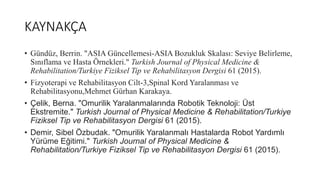 KAYNAKÇA
• Gündüz, Berrin. "ASIA Güncellemesi-ASIA Bozukluk Skalası: Seviye Belirleme,
Sınıflama ve Hasta Örnekleri." Turkish Journal of Physical Medicine &
Rehabilitation/Turkiye Fiziksel Tip ve Rehabilitasyon Dergisi 61 (2015).
• Fizyoterapi ve Rehabilitasyon Cilt-3,Spinal Kord Yaralanması ve
Rehabilitasyonu,Mehmet Gürhan Karakaya.
• Çelik, Berna. "Omurilik Yaralanmalarında Robotik Teknoloji: Üst
Ekstremite." Turkish Journal of Physical Medicine & Rehabilitation/Turkiye
Fiziksel Tip ve Rehabilitasyon Dergisi 61 (2015).
• Demir, Sibel Özbudak. "Omurilik Yaralanmalı Hastalarda Robot Yardımlı
Yürüme Eğitimi." Turkish Journal of Physical Medicine &
Rehabilitation/Turkiye Fiziksel Tip ve Rehabilitasyon Dergisi 61 (2015).
 