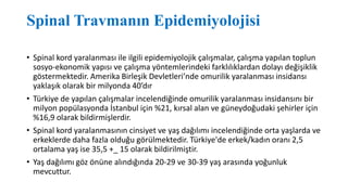 Spinal Travmanın Epidemiyolojisi
• Spinal kord yaralanması ile ilgili epidemiyolojik çalışmalar, çalışma yapılan toplun
sosyo-ekonomik yapısı ve çalışma yöntemlerindeki farklılıklardan dolayı değişiklik
göstermektedir. Amerika Birleşik Devletleri’nde omurilik yaralanması insidansı
yaklaşık olarak bir milyonda 40’dır
• Türkiye de yapılan çalışmalar incelendiğinde omurilik yaralanması insidansını bir
milyon popülasyonda İstanbul için %21, kırsal alan ve güneydoğudaki şehirler için
%16,9 olarak bildirmişlerdir.
• Spinal kord yaralanmasının cinsiyet ve yaş dağılımı incelendiğinde orta yaşlarda ve
erkeklerde daha fazla olduğu görülmektedir. Türkiye'de erkek/kadın oranı 2,5
ortalama yaş ise 35,5 +_ 15 olarak bildirilmiştir.
• Yaş dağılımı göz önüne alındığında 20-29 ve 30-39 yaş arasında yoğunluk
mevcuttur.
 