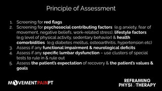 1. Screening for red ﬂags
2. Screening for psychosocial contributing factors (e.g anxiety, fear of
movement, negative beliefs, work-related stress), lifestyle factors
(e.g level of physical activity, sedentary behavior) & health
comorbidities (e.g diabetes melitus, osteoarthritis, hypertension etc)
3. Assess if any functional impairment & neurological deﬁcits
4. Assess if any speciﬁc lumbar dysfunction – use clusters of special
tests to rule in & rule out
5. Assess the patient’s expectation of recovery & the patient’s values &
goals
Principle of Assessment
 