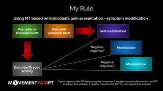 Using MT based on individual’s pain presentation - symptom modiﬁcation
My Rule
Pain with no
limitation ROM
Pain with
limitation ROM
Exercise/Graded
Activity
Manipulation
Mobilisation
Self-mobilisation
* If good response after MT always progress to exercise. If negative response after exercise, add MT
as adjunct then evaluate. If negative response after MT? Try next session then evaluate.
Negative
response?
Negative
response?
 
