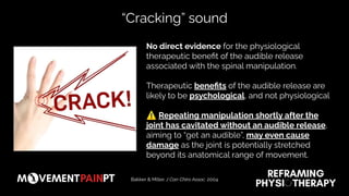 “Cracking” sound
No direct evidence for the physiological
therapeutic beneﬁt of the audible release
associated with the spinal manipulation.
Therapeutic beneﬁts of the audible release are
likely to be psychological, and not physiological
⚠ Repeating manipulation shortly after the
joint has cavitated without an audible release,
aiming to “get an audible”, may even cause
damage as the joint is potentially stretched
beyond its anatomical range of movement.
Bakker & Miller. J Can Chiro Assoc. 2004
 