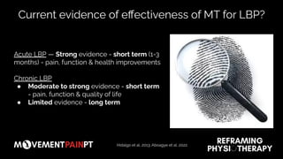 Current evidence of eﬀectiveness of MT for LBP?
Acute LBP — Strong evidence - short term (1-3
months) - pain, function & health improvements
Chronic LBP
● Moderate to strong evidence - short term
- pain, function & quality of life
● Limited evidence - long term
Hidalgo et al, 2013; Aboagye et al, 2022.
 