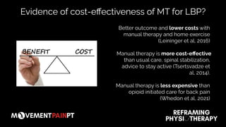 Better outcome and lower costs with
manual therapy and home exercise
(Leininger et al, 2016)
Manual therapy is more cost-eﬀective
than usual care, spinal stabilization,
advice to stay active (Tsertsvadze et
al, 2014).
Manual therapy is less expensive than
opioid initiated care for back pain
(Whedon et al, 2021)
Evidence of cost-eﬀectiveness of MT for LBP?
 