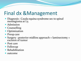 Final dx &Management
 Diagnosis : Cauda equina syndrome sec to spinal
meningioma at L5
 Admission
 Counselling
 Optimization
 Preop care
 Surgery : posterior midline approach + laminectomy +
excision of tumor
 Post care
 Followup
 Rehabilitation
 outcome
 