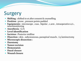 Surgery
 Shifting : shifted to ot after consent & counselling
 Position : prone , pressure points padded
 Equipments : microscope , cusa , bipolar , c.arm , intraoperative u/s ,
neuromonitoring
 Anesthesia : G/A
 Level identification
 Incision : Posterior midline
 Disection : skin , subcutaneous, paraspinal muscle , L5 laminectomy
 Microscopic dissection :
 Durotomy
 Tumor excision
 Hemostatsis
 Dural closure
 Wound closure
 